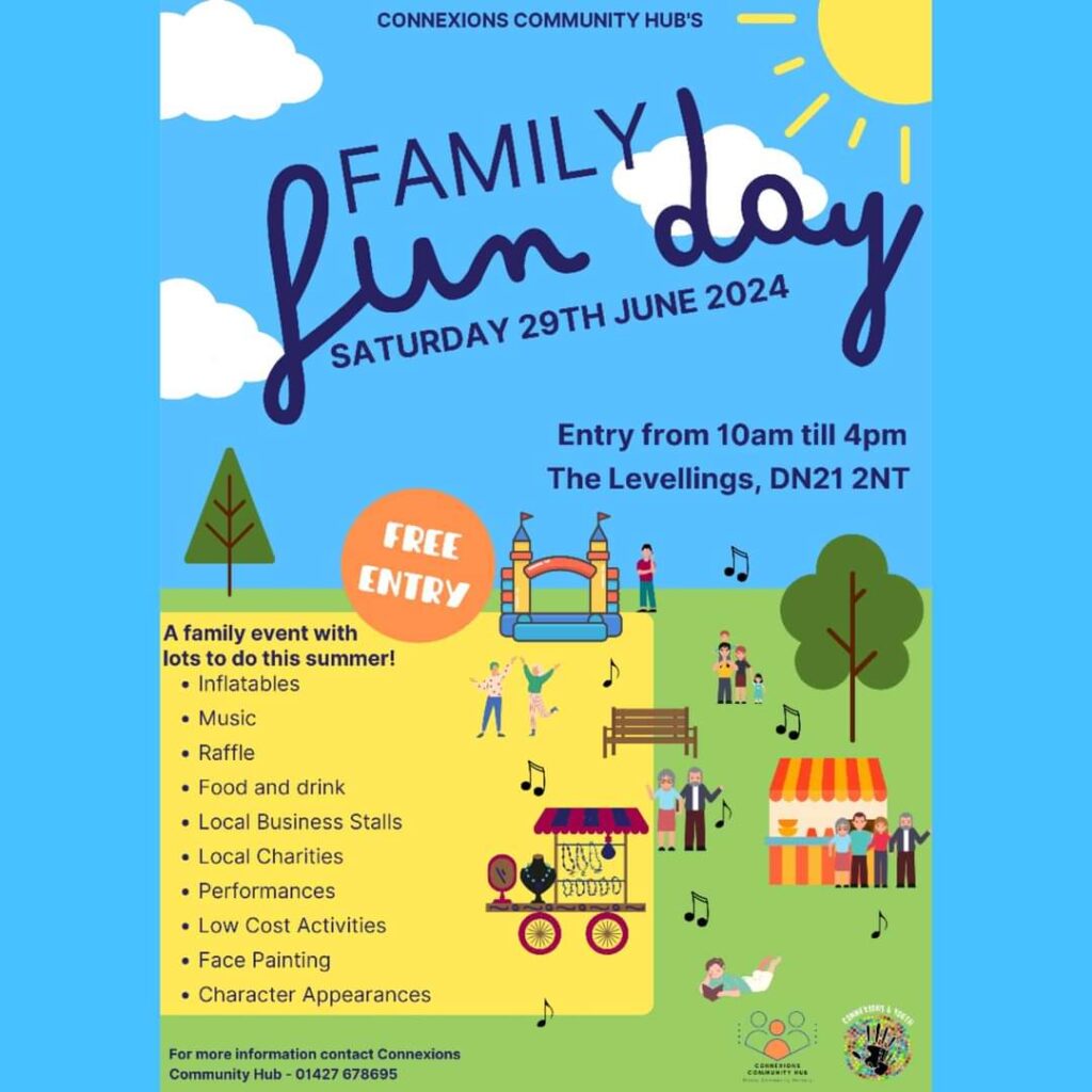Poster for the Connexions Community Hub's Family Fun Day. Saturday 29th June 2024, etnry from 10am till 4pm, The Levellings, DN21 2NT. 
Free entry. 
A family event with lots to do this summer!
- Inflatables
- Music
- Raffle
- Food and drink 
- Local business stalls
- Local charities 
- Performances 
- Low Cost Activities 
- Face Painting 
- Character appearances 

For more information contact Connexions Community Hub - 01427 678 695  